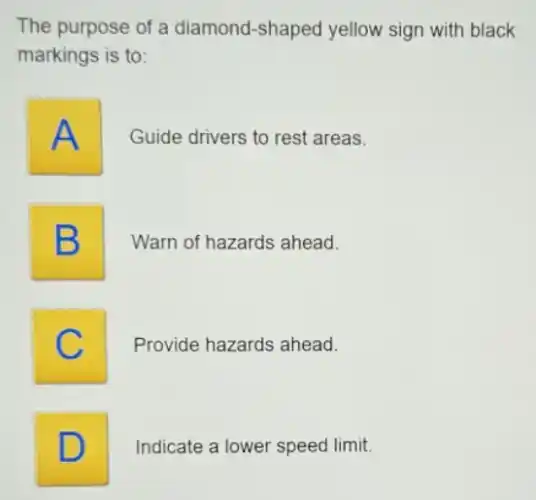 The purpose of a diamond-shaped yellow sign with black
markings is to:
A
Guide drivers to rest areas.
B B
Warn of hazards ahead.
C c
Provide hazards ahead.
D D
Indicate a lower speed limit.