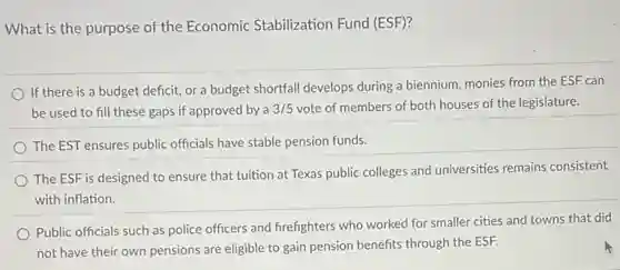 What is the purpose of the Economic Stabilization Fund (ESF)?
If there is a budget deficit, or a budget shortfall develops during a biennium, monies from the ESF can
be used to fill these gaps if approved by a 3/5 vote of members of both houses of the legislature.
The EST ensures public officials have stable pension funds.
The ESF is designed to ensure that tuition at Texas public colleges and universities remains consistent
with inflation.
Public officials such as police officers and firefighters who worked for smaller cities and towns that did
not have their own pensions are eligible to gain pension benefits through the ESF.