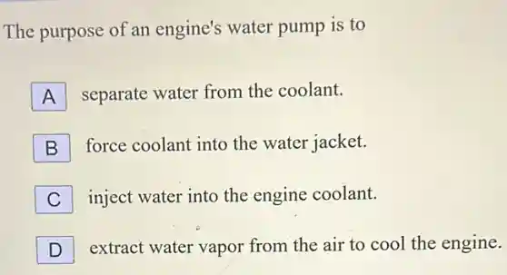 The purpose of an engine's water pump is to
A separate water from the coolant.
B force coolant into the water jacket.
C inject water into the engine coolant.
D extract water vapor from the air to cool the engine. D