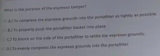 What is the purpose of the espresso tamper?
A.) To compress the espresso grounds into the portafilter as tightly as possible.
B.) To properly push the portafilter basket into place.
C.) To knock on the side of the portafilter to settle the espresso grounds.
D.) To evenly compress the espresso grounds into the portafilter.
