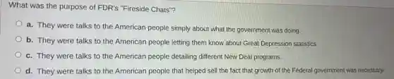 What was the purpose of FDR's "Fireside Chats"?
a. They were talks to the American people simply about what the government was doing.
b. They were talks to the American people letting them know about Great Depression statistics.
c. They were talks to the American people detailing different New Deal programs.
d. They were talks to the American people that helped sell the fact that growth of the Federal government was necessary.