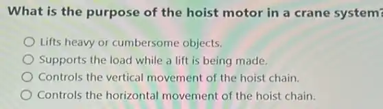 What is the purpose of the hoist motor in a crane system?
Lifts heavy or cumbersome objects.
Supports the load while a lift is being made.
Controls the vertical movement of the hoist chain.
Controls the horizontal movement of the hoist chain.