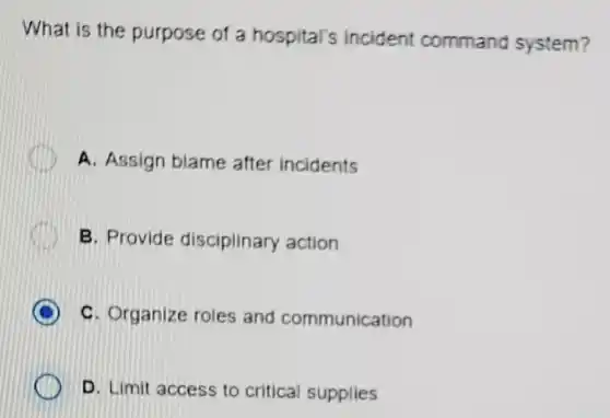 What is the purpose of a hospital's incident command system?
A. Assign blame after incidents
B. Provide disciplinary action
D C. Organize roles and communication
D. Limit access to critical supplies