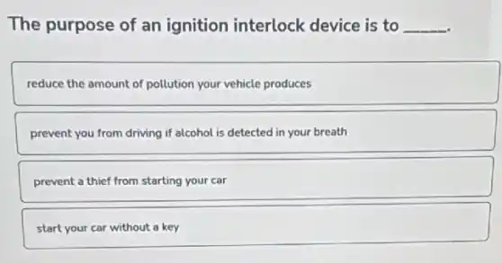 The purpose of an ignition interlock device is to __
reduce the amount of pollution your vehicle produces
prevent you from driving if alcohol is detected in your breath
prevent a thief from starting your car
start your car without a key
