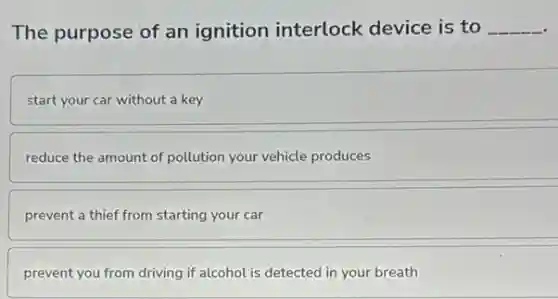 The purpose of an ignition interlock device is to __
start your car without a key
reduce the amount of pollution your vehicle produces
prevent a thief from starting your car
prevent you from driving if alcohol is detected in your breath