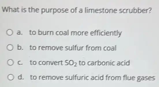 What is the purpose of a limestone scrubber?
a. to burn coal more efficiently
b. to remove sulfur from coal
c. to convert SO_(2) to carbonic acid
d. to remove sulfuric acid from flue gases