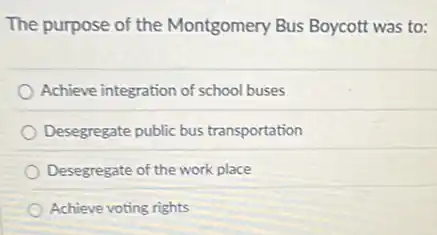 The purpose of the Montgomery Bus Boycott was to:
Achieve integration of school buses
Desegregate public bus transportation
Desegregate of the work place
Achieve voting rights