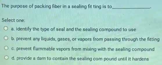 The purpose of packing fiber in a sealing fit ting is to __
Select one:
a. identify the type of seal and the sealing compound to use
b. prevent any liquids,gases, or vapors from passing through the fitting
c. prevent flammable vapors from mixing with the sealing compound
d. provide a dam to contain the sealing com pound until it hardens