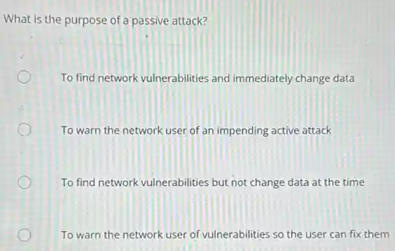 What is the purpose of a passive attack?
To find network vulnerabilities and immediately change data
To warn the network user of an impending active attack
To find network vulnerabilities but not change data at the time
To warn the network user of vulnerabilities so the user can fix them