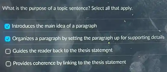What is the purpose of a topic sentence?Select all that apply.
Introduces the main idea of a paragraph
Organizes a paragraph by setting the paragraph up for supporting details
Guides the reader back to the thesis statement
Provides coherence by linking to the thesis statement