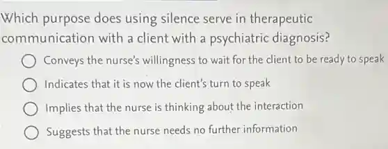 Which purpose does using silence serve in therapeutic
communication with a client with a psychiatric diagnosis?
Conveys the nurse's willingness to wait for the client to be ready to speak
Indicates that it is now the client's turn to speak
Implies that the nurse is thinking about the interaction
Suggests that the nurse needs no further information
