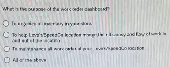 What is the purpose of the work order dashboard?
To organize all inventory in your store.
To help Love's/SpeedCo location mange the efficiency and flow of work in
and out of the location
To maintenance all work order at your Love's/SpeedCC location
All of the above