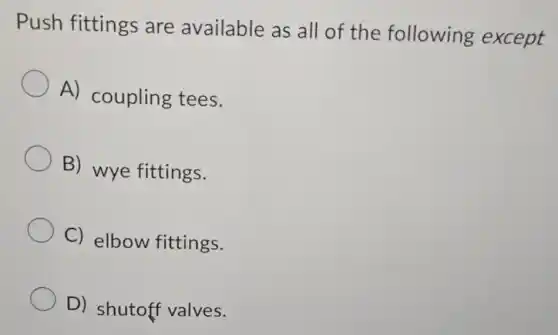 Push fittings are available as all of the following except
A) coupling tees.
B) wye fittings.
C) elbow fittings.
D) shutoff valves.