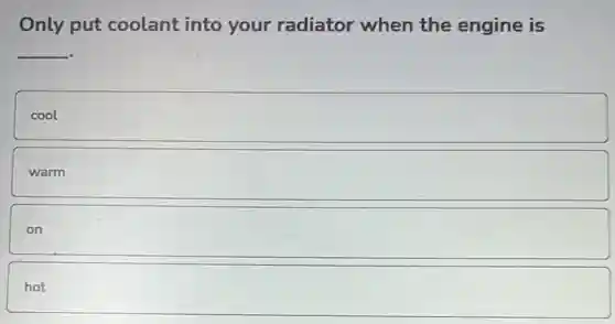 Only put coolant into your radiator when the engine is
__
cool
warm
on
hot
