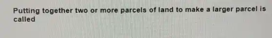 Putting together two or more parcels of land to make a larger parcel is
called