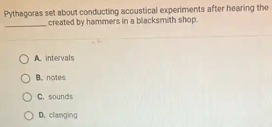 Pythagoras set about conducting acoustical experiments after hearing the
__ created by hammers in a blacksmith shop.
A. intervals
B. notes
C. sounds
D. clanging