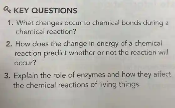 Q. KEY QUESTIONS
1. What changes occur to chemical bonds during a
chemical reaction?
2. How does the change in energy of a chemical
reaction predict whether or not the reaction will
occur?
3. Explain the role of enzymes and how they affect
the chemical reactions of living things.