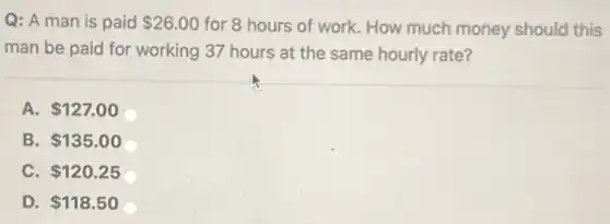 Q: A man is paid 26.00 for 8 hours of work. How much money should this
man be paid for working 37 hours at the same hourly rate?
A. 127.00
B. 135.00
C. 120.25
D. 118.50