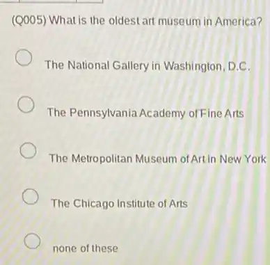 (Q005) What is the oldest art museum in America?
The National Gallery in Washington, D.C.
The Pennsylvania Academy of Fine Arts
The Metropolitan Museum of Art in New York
The Chicago Institute of Arts
none of these