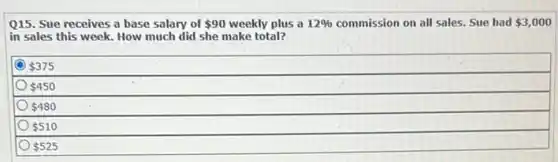 Q15. Sue receives a base salary of 90 weekly plus a 12%  commission on all sales.Sue had 3,000
in sales this week.How much did she make total?
 375
 450
 480
 510
 525