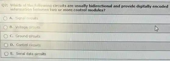 Q2: Which of the following circuits are usually bidirectional and provide digitally encoded
information between two or more control modules?
A. Signal circuits
B. Voltage circuits
C. Ground circuits
D. Control circuits
E. Serial data circuits