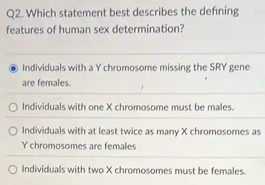 Q2. Which statement best describes the defining
features of human sex determination?
Individuals with a Y chromosome missing the SRY gene
are females.
Individuals with one X chromosome must be males.
Individuals with at least twice as many X chromosomes as
Y chromosomes are females
Individuals with two X chromosomes must be females.
