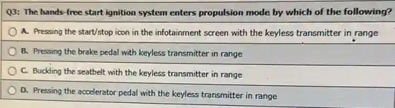 Q3: The hands-free start ignition system enters propulsion mode by which of the following?
A. Pressing the start/stop icon in the infotainment screen with the keyless transmitter in range
B. Pressing the brake pedal with keyless transmitter in range
C. Buckling the seatbelt with the keyless transmitter in range
D. Pressing the accelerator pedal with the keyless transmitter in range
