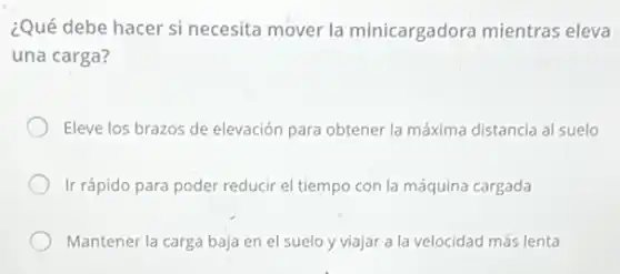¿Qué debe hacer si necesita mover la minicargadora mientras eleva
una carga?
Eleve los brazos de elevación para obtener la máxima distancia al suelo
Ir rápido para poder reducir el tiempo con la máquina cargada
Mantener la carga baja en el suelo y viajar a la velocidad más lenta