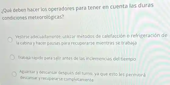 ¿Qué deben hacer los operadores para tener en cuenta las duras
condiciones meteorológicas?
Vestirse adecuadamente utilizar métodos de calefacción o refrigeración de
la cabina y hacer pausas para recuperarse mientras se trabaja
Trabaja rápido para salir antes de las inclemencias del tiempo
Aguantary descansar después del turno, ya que esto les permitirá
descansar y recuperarse completamente