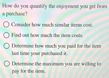 How do you quantify the enjoyment you get from
a purchase?
Consider how much similar items cost.
Find out how much the item costs.
Determine how much you paid for the item
last time your purchased it.
Determine the maximum you are willing to
pay for the item.