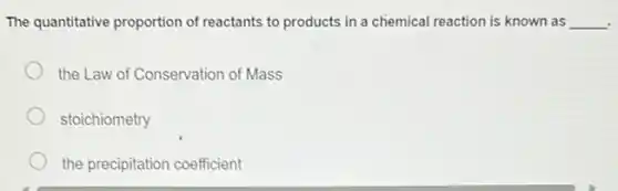 The quantitative proportion of reactants to products in a chemical reaction is known as __
the Law of Conservation of Mass
stoichiometry
the precipitation coefficient