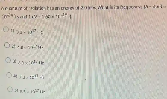 A quantum of radiatior has an energy of 2.0 keV. What is its frequency? (h=6.63x
10^-34Jcdot s and 1eV=1.60times 10^-19J)
1) 3.2times 10^17Hz
2) 4.8times 10^17Hz
3) 6.3times 10^17Hz
4) 7.3times 10^17Hz
5) 8.5times 10^17Hz
