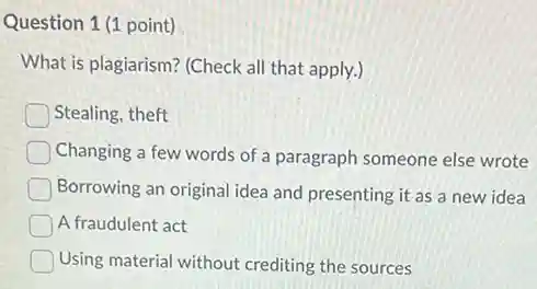 Question 1 (1 point)
What is plagiarism? (Check all that apply.)
Stealing, theft
Changing a few words of a paragraph someone else wrote
Borrowing an original idea and presenting it as a new idea
A fraudulent act
Using material without crediting the sources
