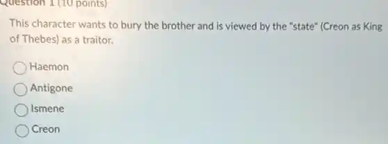 Question 1 (10 points)
This character wants to bury the brother and is viewed by the "state" (Creon as King
of Thebes) as a traitor.
Haemon
Antigone
Ismene
Creon