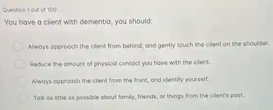 Question 1 out of 100:
You have a client with dementia, you should:
Always approach the client from behind, and gently touch the client on the shoulder.
Reduce the amount of physical contact you have with the client.
Always approach the client from the front, and identify yourself.
Talk as little as possible about family, friends or things from the client's past.