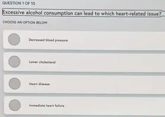 QUESTION 1 OF 10
Excessive alcohol consumption can lead to which heart-related issue?
CHOOSE AN OPTION BELOW
Decreased blood pressure
Lower cholesterol
Heart disease
Immediate heart failure