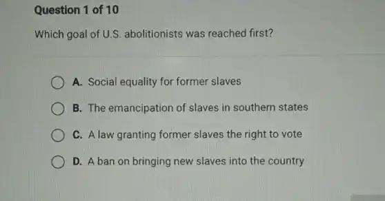 Question 1 of 10
Which goal of U.S.abolitionists was reached first?
A. Social equality for former slaves
B. The emancipation of slaves in southern states
C. A law granting former slaves the right to vote
D. A ban on bringing new slaves into the country