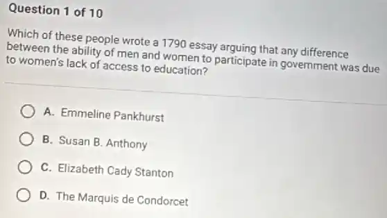 Question 1 of 10
Which of these people wrote a 1790 essay arguing that any difference
between the ability of men and women to participate in government was due
to women's lack of access to education?
A. Emmeline Pankhurst
B. Susan B. Anthony
C. Elizabeth Cady Stanton
D. The Marquis de Condorcet