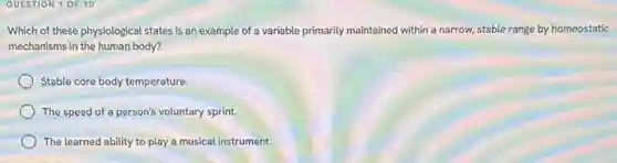 QUESTION 1 OF 10
Which of these physiological states is an example of a variable primarily maintained within a narrow, stable range by homeostatic
mechanisms in the human body?
Stable core body temperature.
The speed of a person's voluntary sprint.
The learned ability to play a musical instrument.
