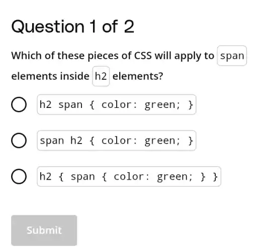 Question 1 of 2
Which of the se pieces of CSS will apply to span
elements inside h2 elements?
h2 span  color: green; 
span h2 color: green; 
h2 span( color: green; )