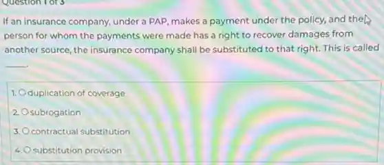 Question 1 of 3
If an insurance company under a PAP, makes a payment under the policy, and theh
person for whom the payments were made has a right to recover damages from
another source, the insurance company shall be substituted to that right. This is called
__
duplication of coverage
2. subrogation
3. contractual substitution
4. substitution provision