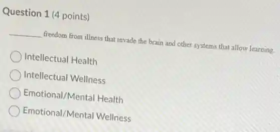 Question 1 (4 points)
__ freedom from illness that invade the brain and other systems that allow learning.
Intellectual Health
Intellectual Wellness
Emotional/Mental Health
Emotional/Mental Wellness