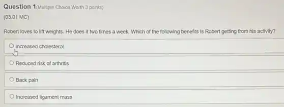 Question 1 (Multiple Choice Worth 3 points)
(03.01 MC)
Robert loves to lift weights. He does it two times a week.Which of the following benefits is Robert getting from his activity?
Increased cholesterol
Reduced risk of arthritis
Back pain
Increased ligament mass