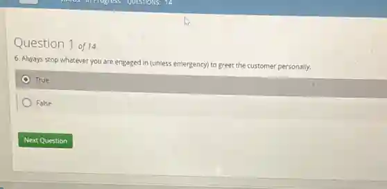 Question 1 of14
6. Always stop whatever you are engaged in (unless emergency) to greet the customer personally.
True
False