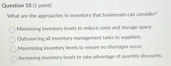 Question 10 (1 point)
What are the approaches to inventory that businesses can consider?
Minimizing inventory levels to reduce costs and storage space.
Outsourcing all inventory management tasks to suppliers.
Maximizing inventory levels to ensure no shortages occur.
Increasing inventory levels to take advantage of quantity discounts.