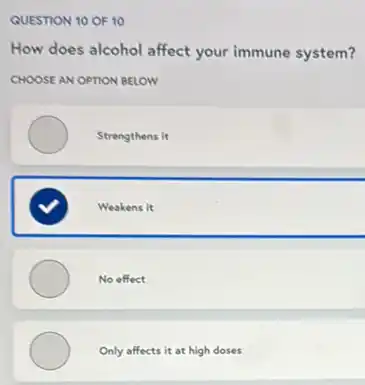 QUESTION 10 OF 10
How does alcohol affect your immune system?
CHOOSE AN OPTION BELOW
Strengthens it
Weakens it
No effect
Only affects it at high doses