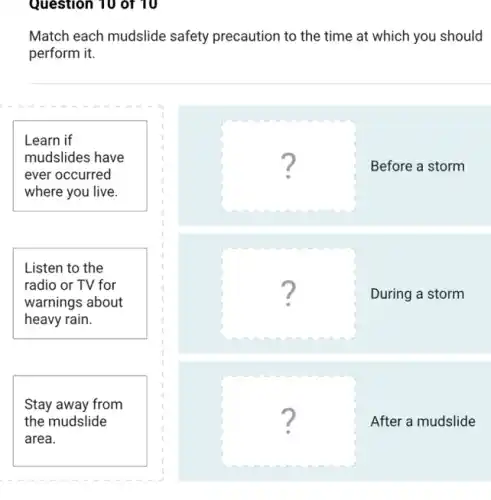 Question 10 of 10
Match each mudslide safety precaution to the time at which you should
perform it.
Learn if
mudslides have
ever occurred
where you live.
square 
Before a storm
Listen to the
radio or TV for
warnings about
heavy rain.
square 
.
During a storm
Stay away from
the mudslide
area.
square 
After a mudslide