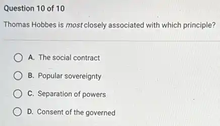 Question 10 of 10
Thomas Hobbes is most closely associated with which principle?
A. The social contract
B. Popular sovereignty
C. Separation of powers
D. Consent of the governed