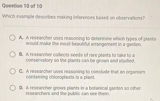 Question 10 of 10
Which example describes making inferences based on observations?
A. A researcher uses reasoning to determine which types of plants
would make the most beautiful arrangement in a garden.
B. A researcher collects seeds of rare plants to take to a
conservatory so the plants can be grown and studied.
C. A researcher uses reasoning to conclude that an organism
containing chloroplasts is a plant.
D. A researcher grows plants in a botanical garden so other
researchers and the public can see them.