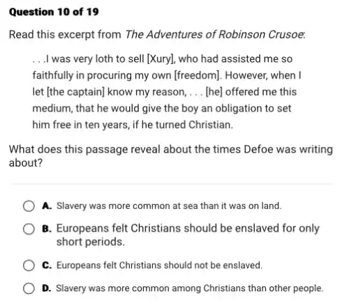 Question 10 of 19
Read this excerpt from The Adventures of Robinson Crusoe.
__ .I was very loth to sell [Xury], who had assisted me so
faithfully in procuring my own (freedom]. However, when I
let [the captain) know my reason, __ [he] offered me this
medium, that he would give the boy an obligation to set
him free in ten years, if he turned Christian.
What does this passage reveal about the times Defoe was writing
about?
A. Slavery was more common at sea than it was on land.
B. Europeans felt Christians should be enslaved for only
short periods.
C. Europeans felt Christians should not be enslaved.
D. Slavery was more common among Christians than other people.